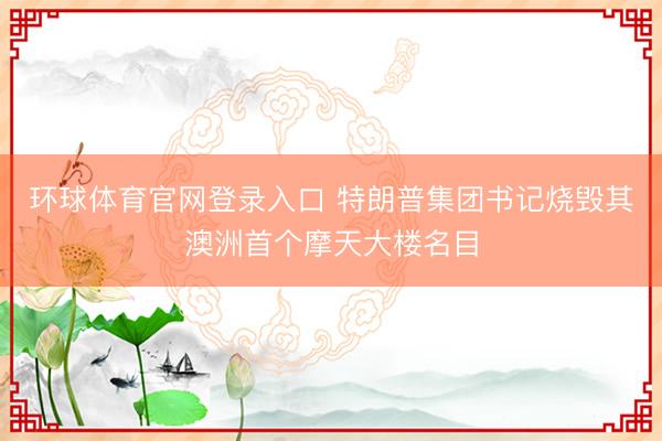 环球体育官网登录入口 特朗普集团书记烧毁其澳洲首个摩天大楼名目