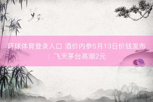 环球体育登录入口 酒价内参5月13日价钱发布：飞天茅台高潮2元