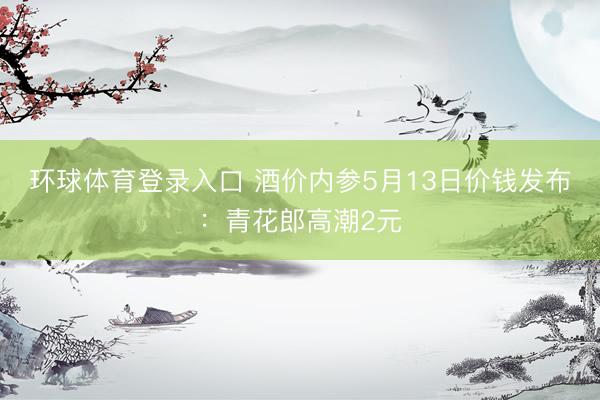 环球体育登录入口 酒价内参5月13日价钱发布：青花郎高潮2元