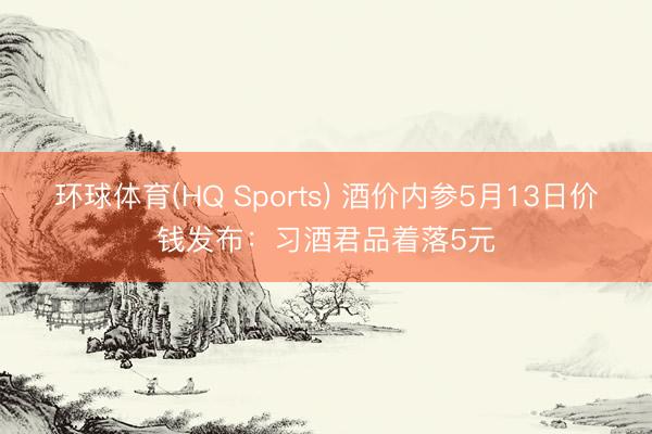 环球体育(HQ Sports) 酒价内参5月13日价钱发布：习酒君品着落5元