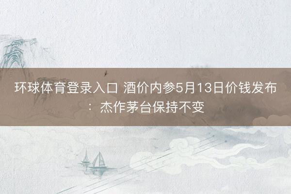 环球体育登录入口 酒价内参5月13日价钱发布：杰作茅台保持不变