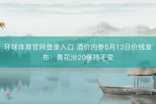 环球体育官网登录入口 酒价内参5月13日价钱发布：青花汾20保持不变