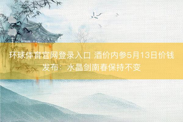 环球体育官网登录入口 酒价内参5月13日价钱发布：水晶剑南春保持不变