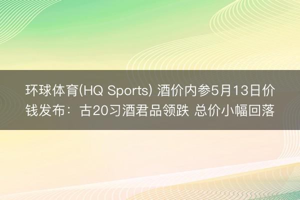 环球体育(HQ Sports) 酒价内参5月13日价钱发布：古20习酒君品领跌 总价小幅回落