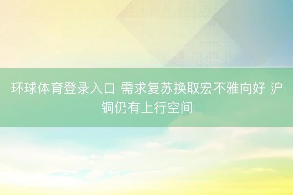 环球体育登录入口 需求复苏换取宏不雅向好 沪铜仍有上行空间