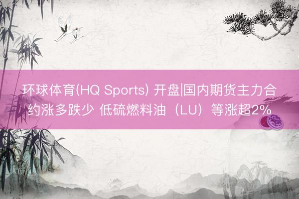 环球体育(HQ Sports) 开盘|国内期货主力合约涨多跌少 低硫燃料油（LU）等涨超2%