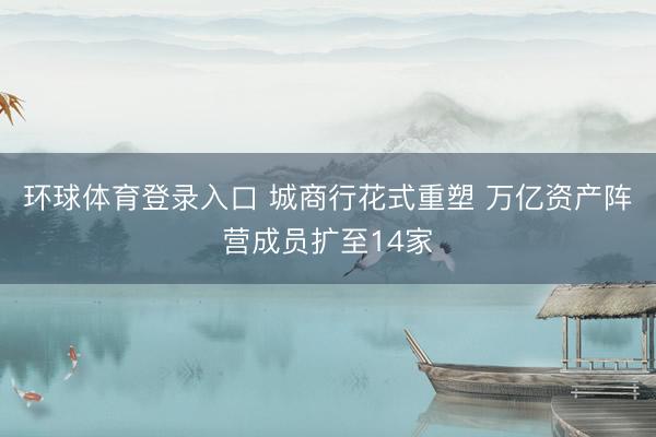 环球体育登录入口 城商行花式重塑 万亿资产阵营成员扩至14家