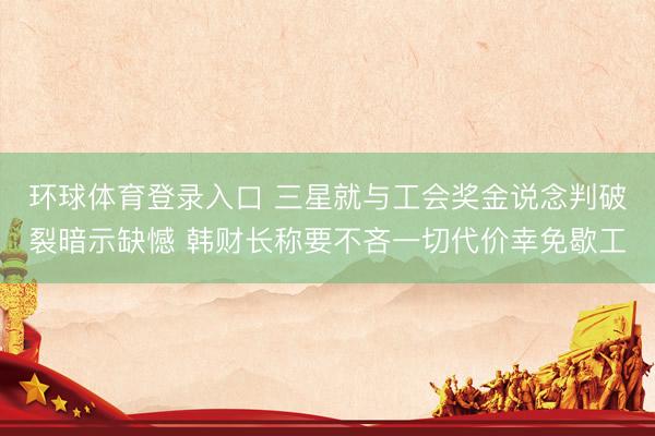 环球体育登录入口 三星就与工会奖金说念判破裂暗示缺憾 韩财长称要不吝一切代价幸免歇工