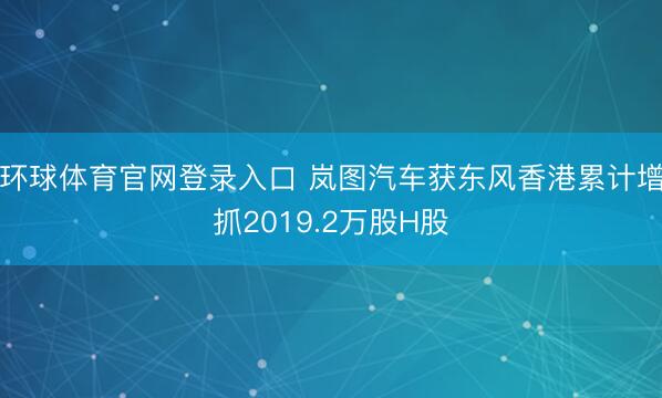 环球体育官网登录入口 岚图汽车获东风香港累计增抓2019.2万股H股