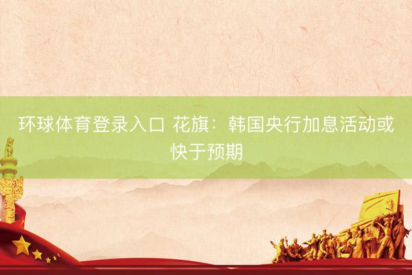 环球体育登录入口 花旗：韩国央行加息活动或快于预期