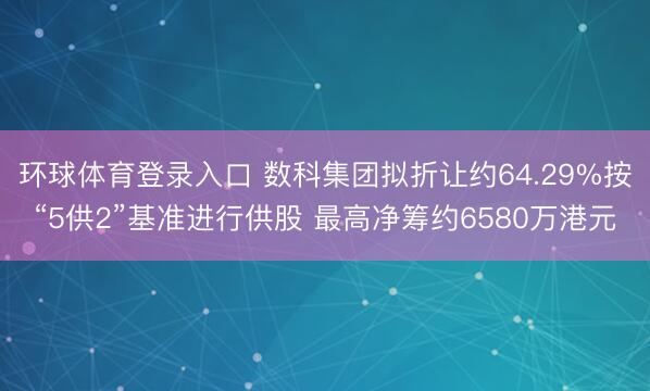 环球体育登录入口 数科集团拟折让约64.29%按“5供2”基准进行供股 最高净筹约6580万港元