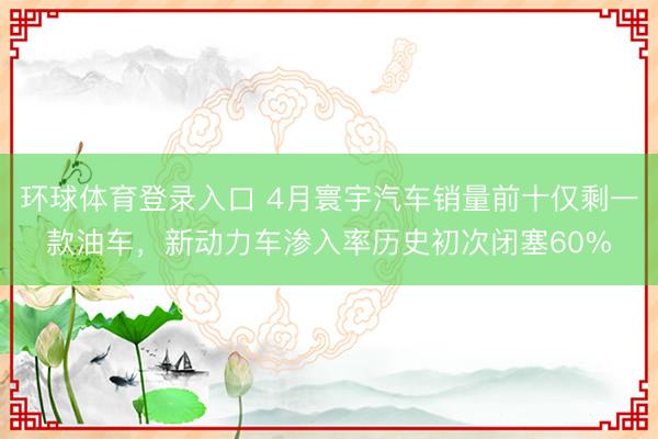 环球体育登录入口 4月寰宇汽车销量前十仅剩一款油车，新动力车渗入率历史初次闭塞60%