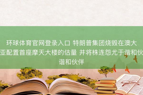环球体育官网登录入口 特朗普集团烧毁在澳大利亚配置首座摩天大楼的估量 并将株连怨尤于谐和伙伴