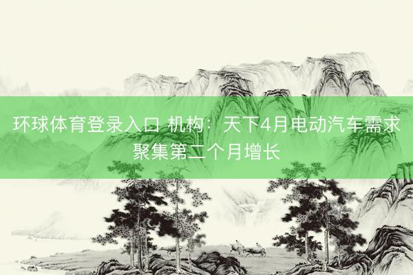 环球体育登录入口 机构：天下4月电动汽车需求聚集第二个月增长