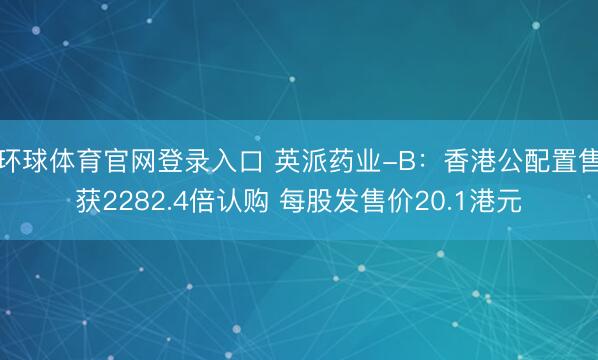 环球体育官网登录入口 英派药业-B：香港公配置售获2282.4倍认购 每股发售价20.1港元