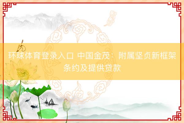 环球体育登录入口 中国金茂：附属坚贞新框架条约及提供贷款