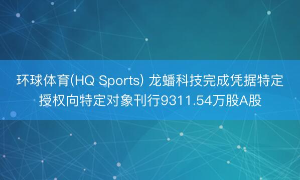 环球体育(HQ Sports) 龙蟠科技完成凭据特定授权向特定对象刊行9311.54万股A股