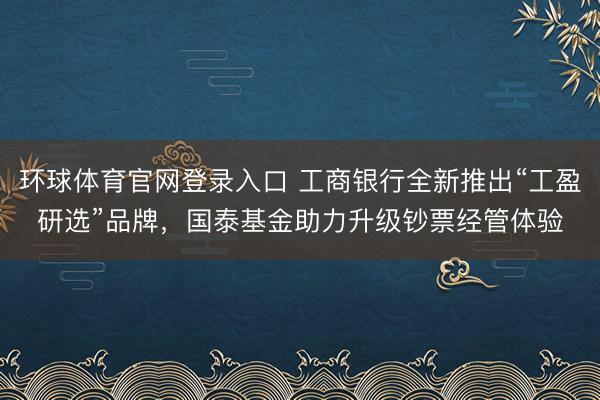 环球体育官网登录入口 工商银行全新推出“工盈研选”品牌，国泰基金助力升级钞票经管体验