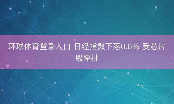环球体育登录入口 日经指数下落0.6% 受芯片股牵扯