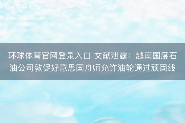 环球体育官网登录入口 文献泄露：越南国度石油公司敦促好意思国舟师允许油轮通过顽固线