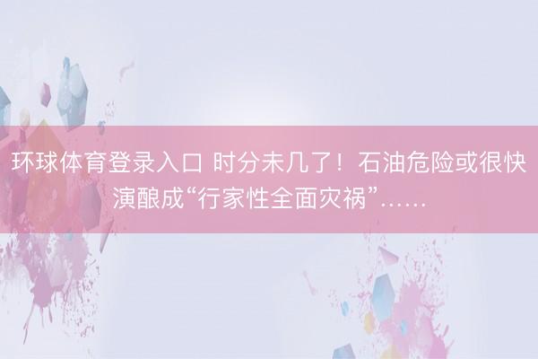环球体育登录入口 时分未几了！石油危险或很快演酿成“行家性全面灾祸”……