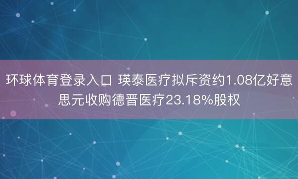 环球体育登录入口 瑛泰医疗拟斥资约1.08亿好意思元收购德晋医疗23.18%股权