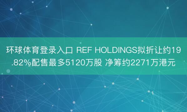 环球体育登录入口 REF HOLDINGS拟折让约19.82%配售最多5120万股 净筹约2271万港元