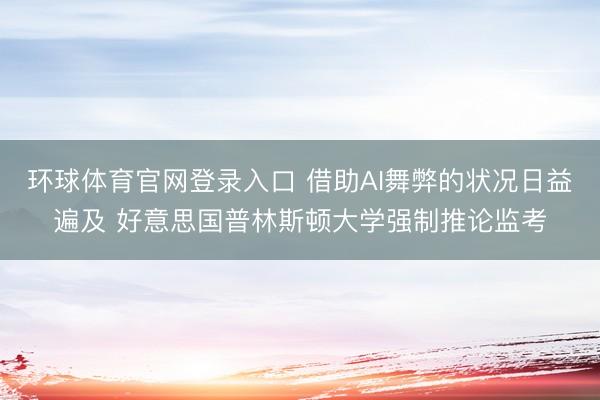 环球体育官网登录入口 借助AI舞弊的状况日益遍及 好意思国普林斯顿大学强制推论监考