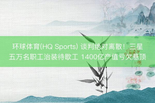 环球体育(HQ Sports) 谈判绝对离散！三星五万名职工治装待歇工 1400亿产值亏欠悬顶