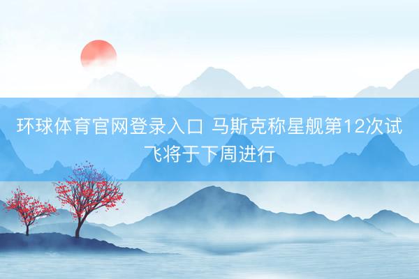 环球体育官网登录入口 马斯克称星舰第12次试飞将于下周进行