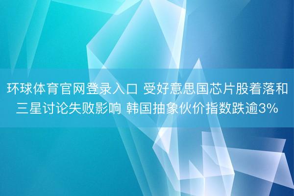 环球体育官网登录入口 受好意思国芯片股着落和三星讨论失败影响 韩国抽象伙价指数跌逾3%