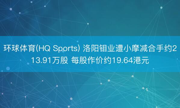 环球体育(HQ Sports) 洛阳钼业遭小摩减合手约213.91万股 每股作价约19.64港元