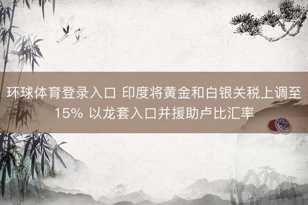 环球体育登录入口 印度将黄金和白银关税上调至15% 以龙套入口并援助卢比汇率