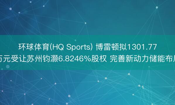 环球体育(HQ Sports) 博雷顿拟1301.77万元受让苏州钧灏6.8246%股权 完善新动力储能布局