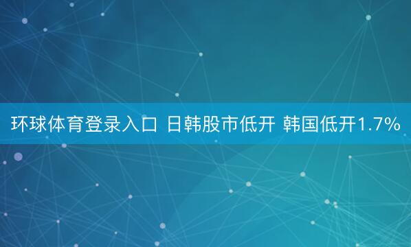 环球体育登录入口 日韩股市低开 韩国低开1.7%