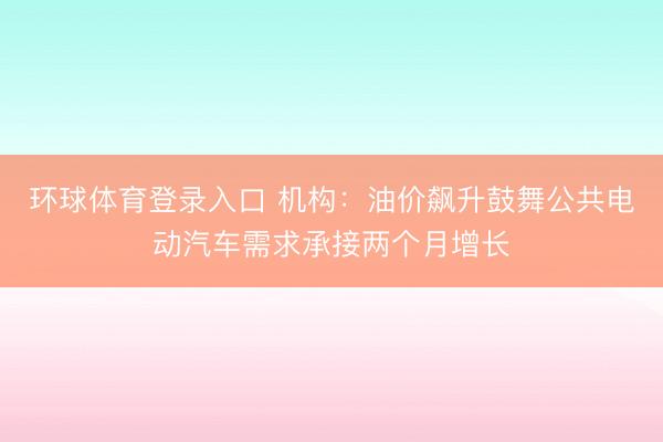 环球体育登录入口 机构：油价飙升鼓舞公共电动汽车需求承接两个月增长