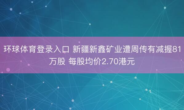 环球体育登录入口 新疆新鑫矿业遭周传有减握81万股 每股均价2.70港元