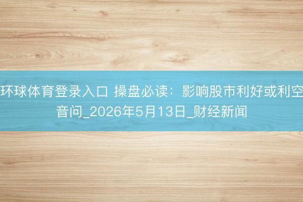 环球体育登录入口 操盘必读：影响股市利好或利空音问_2026年5月13日_财经新闻