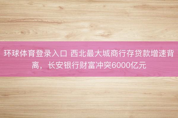 环球体育登录入口 西北最大城商行存贷款增速背离，长安银行财富冲突6000亿元