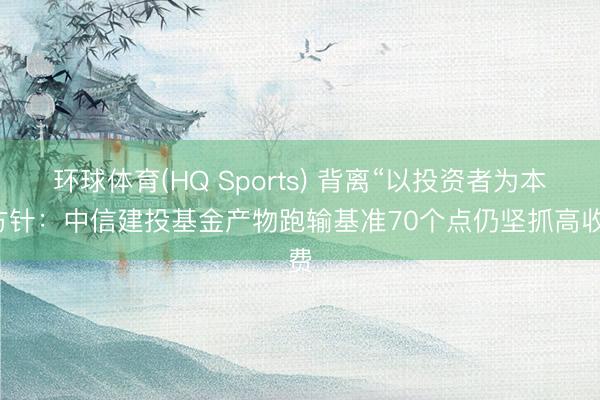环球体育(HQ Sports) 背离“以投资者为本”方针：中信建投基金产物跑输基准70个点仍坚抓高收费