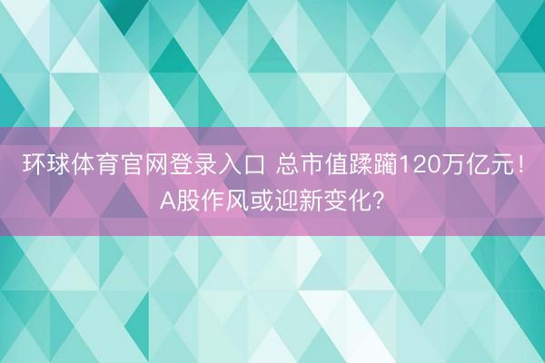 环球体育官网登录入口 总市值蹂躏120万亿元！A股作风或迎新变化？