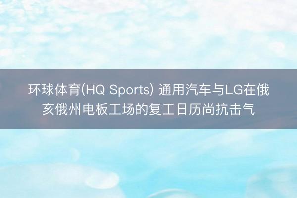 环球体育(HQ Sports) 通用汽车与LG在俄亥俄州电板工场的复工日历尚抗击气