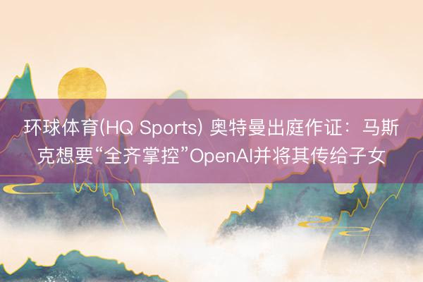 环球体育(HQ Sports) 奥特曼出庭作证：马斯克想要“全齐掌控”OpenAI并将其传给子女