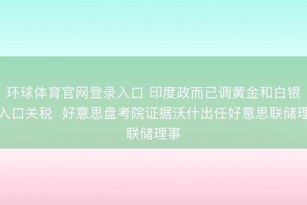 环球体育官网登录入口 印度政而已调黄金和白银的入口关税  好意思盘考院证据沃什出任好意思联储理事