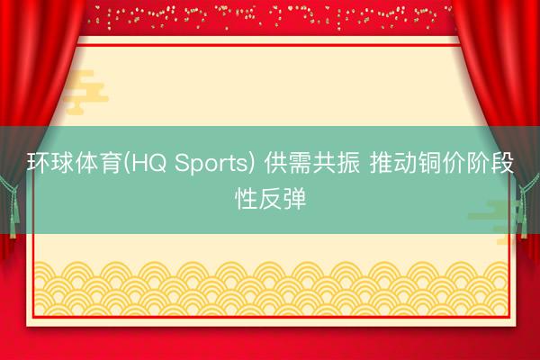 环球体育(HQ Sports) 供需共振 推动铜价阶段性反弹