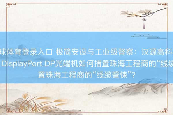 环球体育登录入口 极简安设与工业级督察：汉源高科4K@60Hz DisplayPort DP光端机如何措置珠海工程商的“线缆蹙悚”？