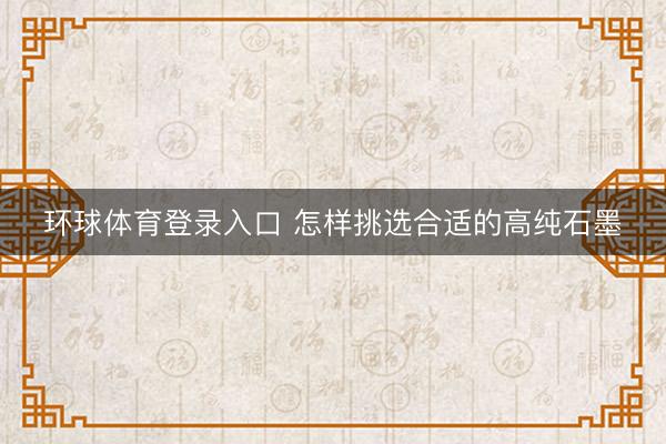 环球体育登录入口 怎样挑选合适的高纯石墨