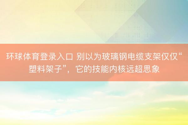 环球体育登录入口 别以为玻璃钢电缆支架仅仅“塑料架子”，它的技能内核远超思象