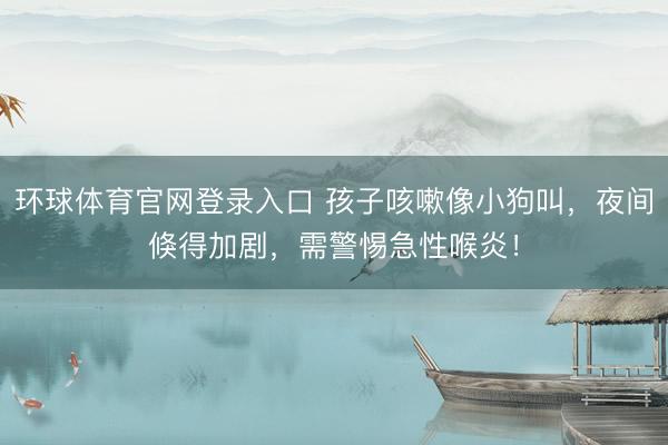 环球体育官网登录入口 孩子咳嗽像小狗叫，夜间倏得加剧，需警惕急性喉炎！