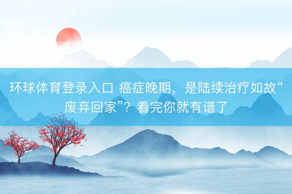 环球体育登录入口 癌症晚期，是陆续治疗如故“废弃回家”？看完你就有谱了